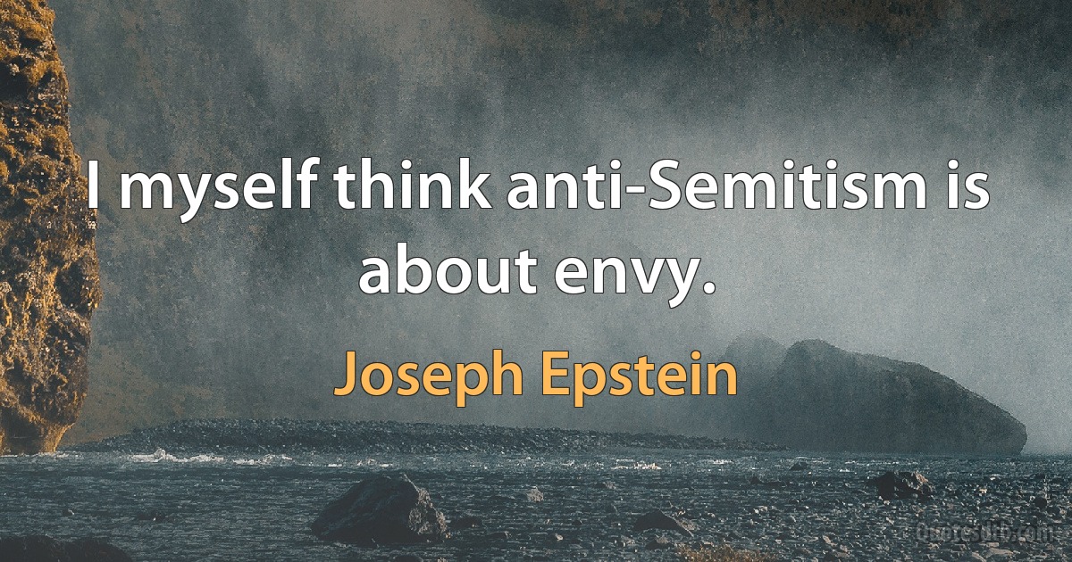 I myself think anti-Semitism is about envy. (Joseph Epstein)