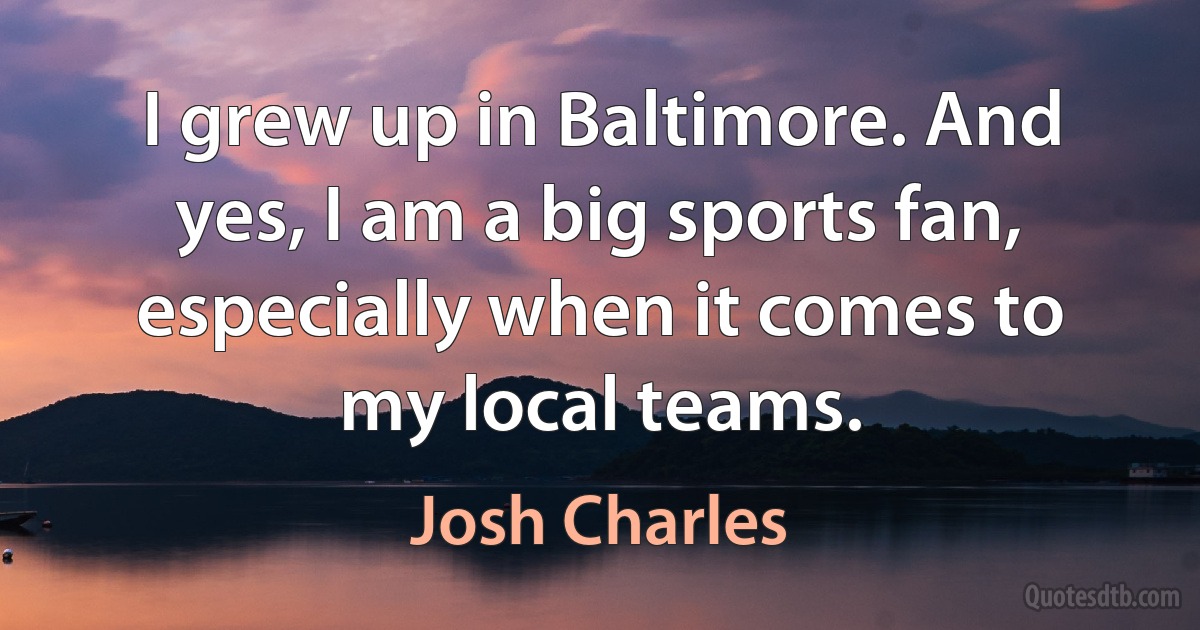 I grew up in Baltimore. And yes, I am a big sports fan, especially when it comes to my local teams. (Josh Charles)