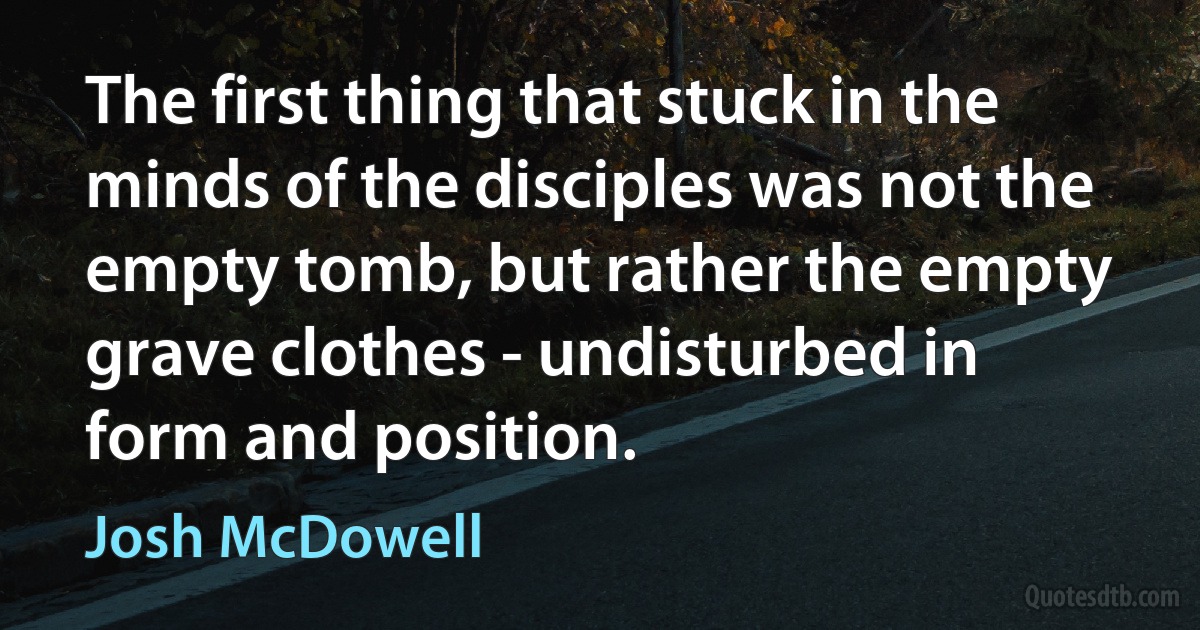 The first thing that stuck in the minds of the disciples was not the empty tomb, but rather the empty grave clothes - undisturbed in form and position. (Josh McDowell)