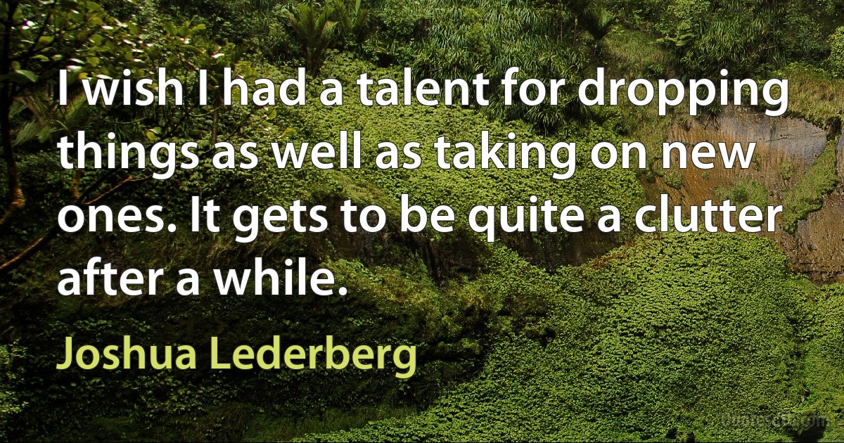 I wish I had a talent for dropping things as well as taking on new ones. It gets to be quite a clutter after a while. (Joshua Lederberg)