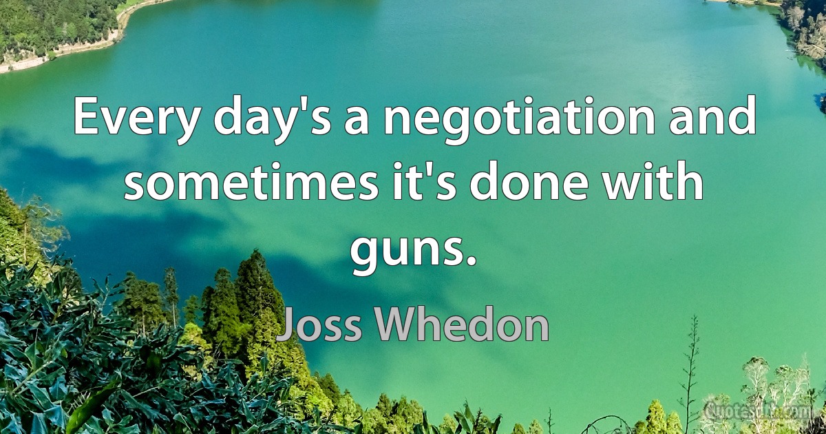 Every day's a negotiation and sometimes it's done with guns. (Joss Whedon)