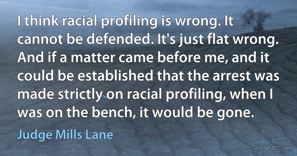 I think racial profiling is wrong. It cannot be defended. It's just flat wrong. And if a matter came before me, and it could be established that the arrest was made strictly on racial profiling, when I was on the bench, it would be gone. (Judge Mills Lane)