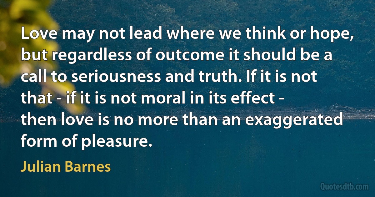 Love may not lead where we think or hope, but regardless of outcome it should be a call to seriousness and truth. If it is not that - if it is not moral in its effect - then love is no more than an exaggerated form of pleasure. (Julian Barnes)