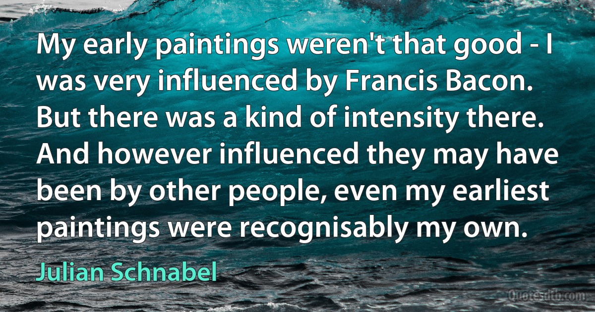 My early paintings weren't that good - I was very influenced by Francis Bacon. But there was a kind of intensity there. And however influenced they may have been by other people, even my earliest paintings were recognisably my own. (Julian Schnabel)