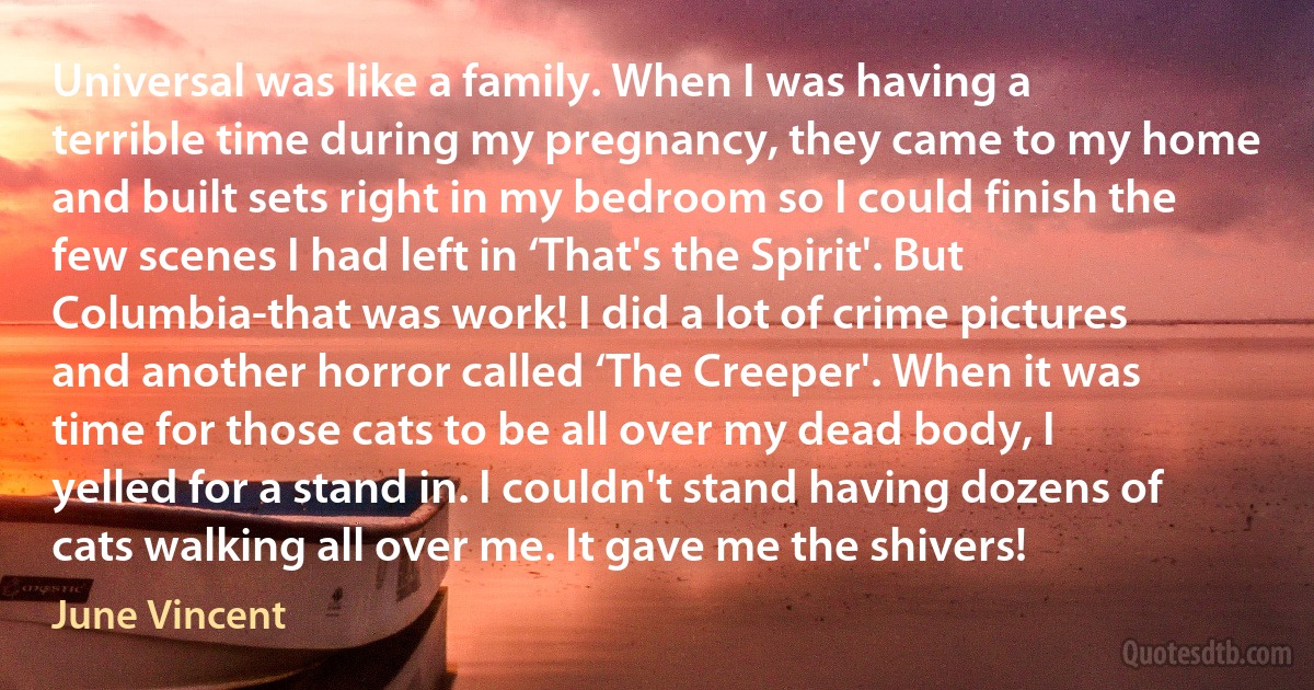 Universal was like a family. When I was having a terrible time during my pregnancy, they came to my home and built sets right in my bedroom so I could finish the few scenes I had left in ‘That's the Spirit'. But Columbia-that was work! I did a lot of crime pictures and another horror called ‘The Creeper'. When it was time for those cats to be all over my dead body, I yelled for a stand in. I couldn't stand having dozens of cats walking all over me. It gave me the shivers! (June Vincent)