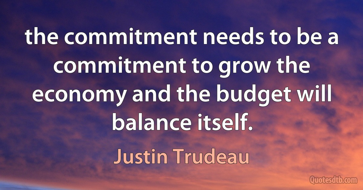 the commitment needs to be a commitment to grow the economy and the budget will balance itself. (Justin Trudeau)