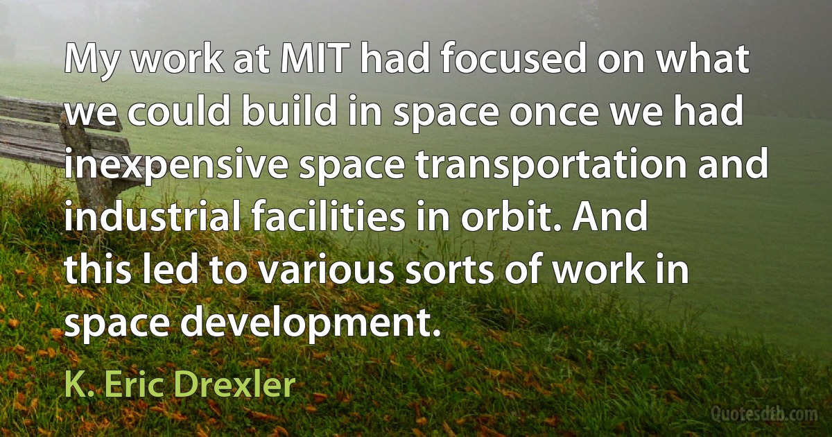 My work at MIT had focused on what we could build in space once we had inexpensive space transportation and industrial facilities in orbit. And this led to various sorts of work in space development. (K. Eric Drexler)