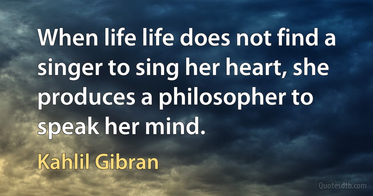 When life life does not find a singer to sing her heart, she produces a philosopher to speak her mind. (Kahlil Gibran)