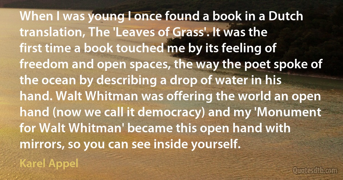 When I was young I once found a book in a Dutch translation, The 'Leaves of Grass'. It was the first time a book touched me by its feeling of freedom and open spaces, the way the poet spoke of the ocean by describing a drop of water in his hand. Walt Whitman was offering the world an open hand (now we call it democracy) and my 'Monument for Walt Whitman' became this open hand with mirrors, so you can see inside yourself. (Karel Appel)