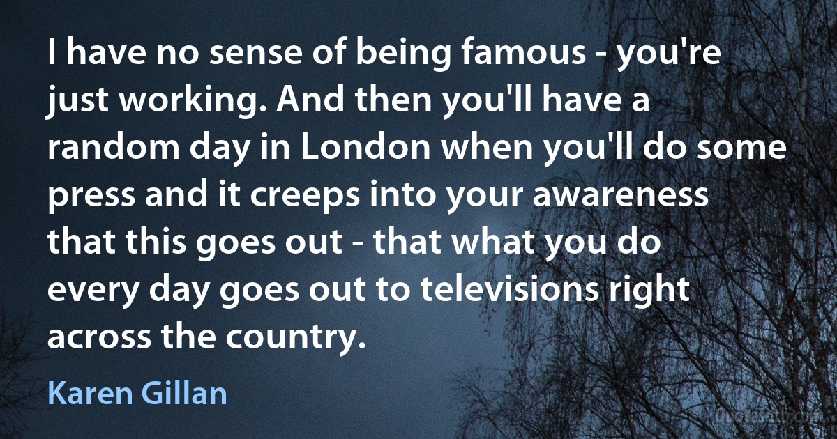 I have no sense of being famous - you're just working. And then you'll have a random day in London when you'll do some press and it creeps into your awareness that this goes out - that what you do every day goes out to televisions right across the country. (Karen Gillan)