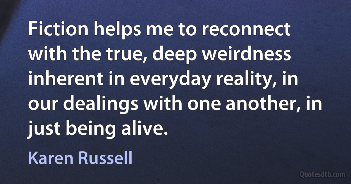 Fiction helps me to reconnect with the true, deep weirdness inherent in everyday reality, in our dealings with one another, in just being alive. (Karen Russell)