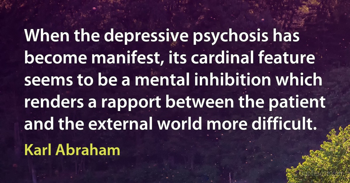 When the depressive psychosis has become manifest, its cardinal feature seems to be a mental inhibition which renders a rapport between the patient and the external world more difficult. (Karl Abraham)