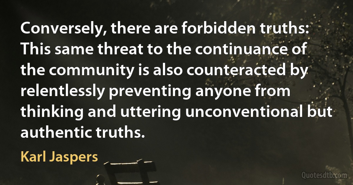 Conversely, there are forbidden truths: This same threat to the continuance of the community is also counteracted by relentlessly preventing anyone from thinking and uttering unconventional but authentic truths. (Karl Jaspers)