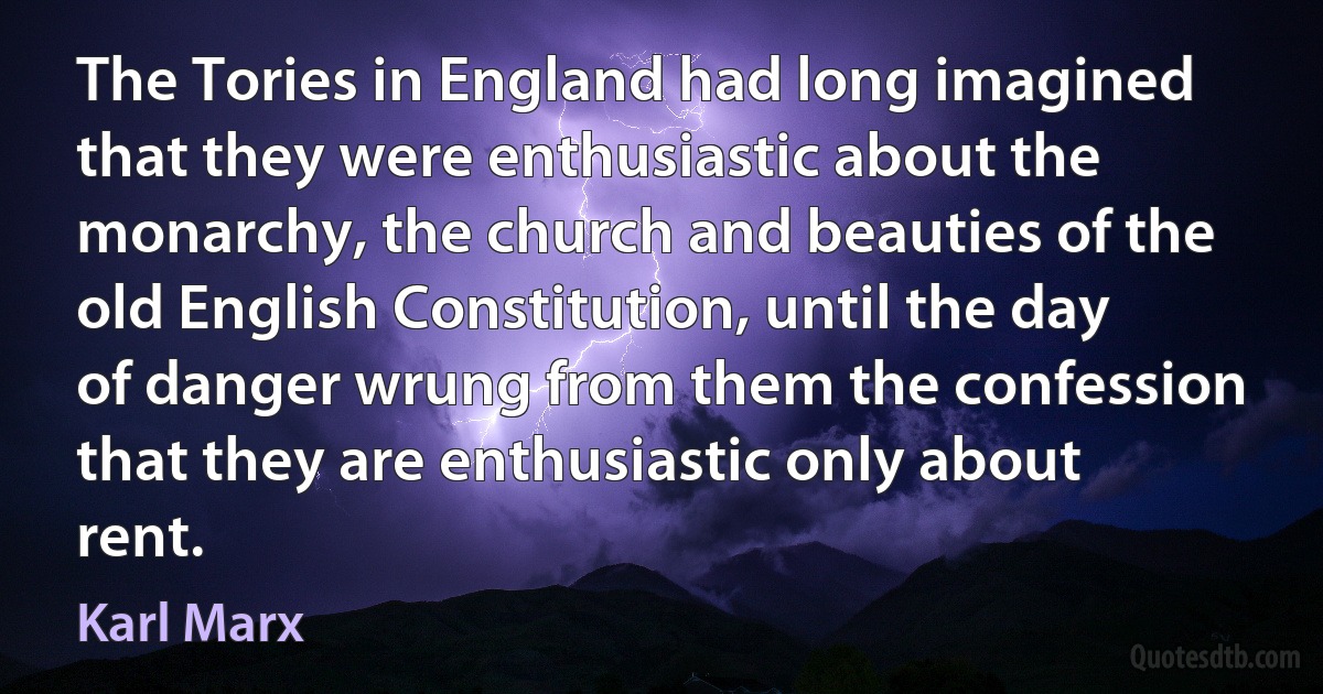 The Tories in England had long imagined that they were enthusiastic about the monarchy, the church and beauties of the old English Constitution, until the day of danger wrung from them the confession that they are enthusiastic only about rent. (Karl Marx)