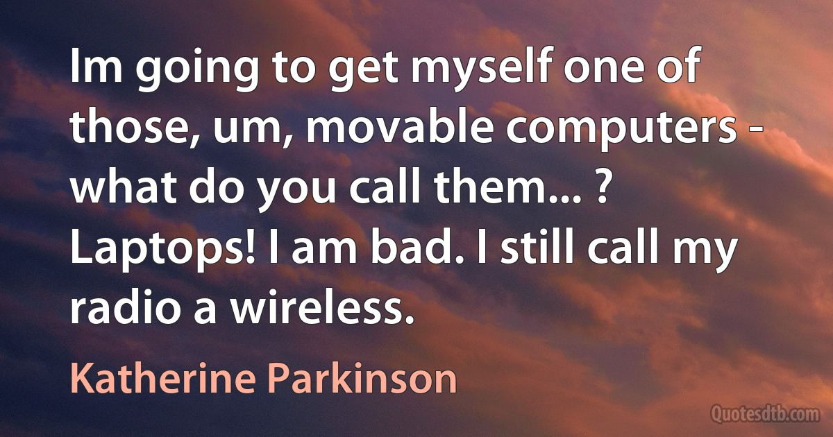 Im going to get myself one of those, um, movable computers - what do you call them... ? Laptops! I am bad. I still call my radio a wireless. (Katherine Parkinson)