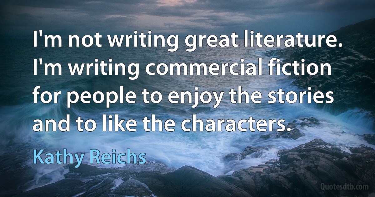 I'm not writing great literature. I'm writing commercial fiction for people to enjoy the stories and to like the characters. (Kathy Reichs)