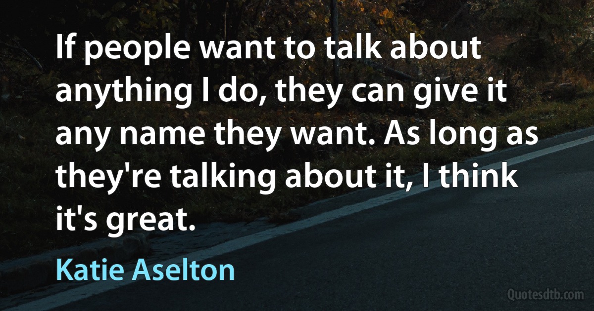 If people want to talk about anything I do, they can give it any name they want. As long as they're talking about it, I think it's great. (Katie Aselton)