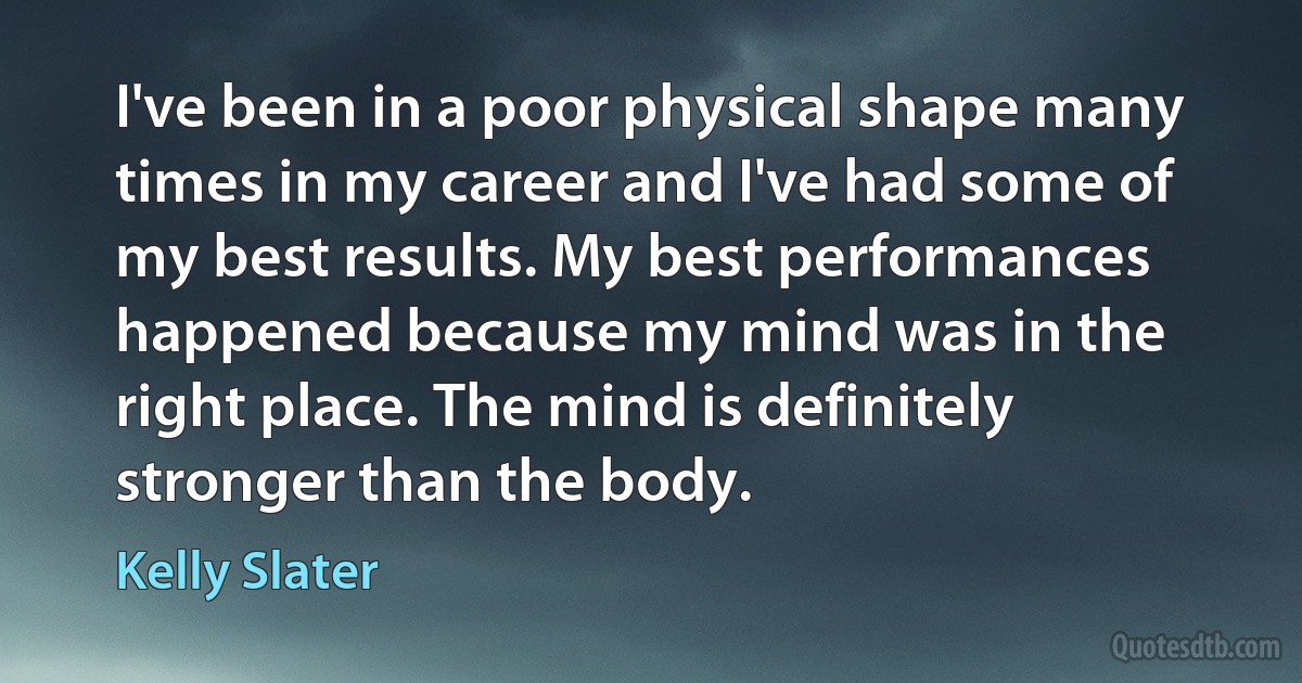 I've been in a poor physical shape many times in my career and I've had some of my best results. My best performances happened because my mind was in the right place. The mind is definitely stronger than the body. (Kelly Slater)