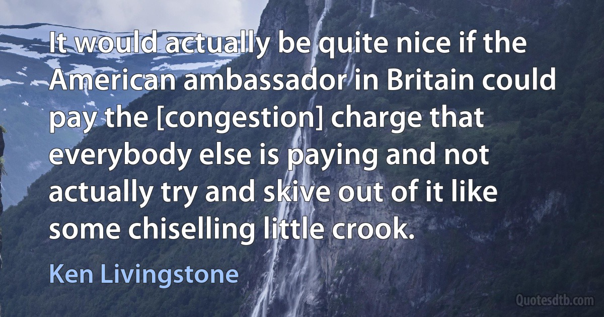 It would actually be quite nice if the American ambassador in Britain could pay the [congestion] charge that everybody else is paying and not actually try and skive out of it like some chiselling little crook. (Ken Livingstone)