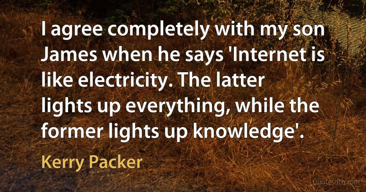 I agree completely with my son James when he says 'Internet is like electricity. The latter lights up everything, while the former lights up knowledge'. (Kerry Packer)