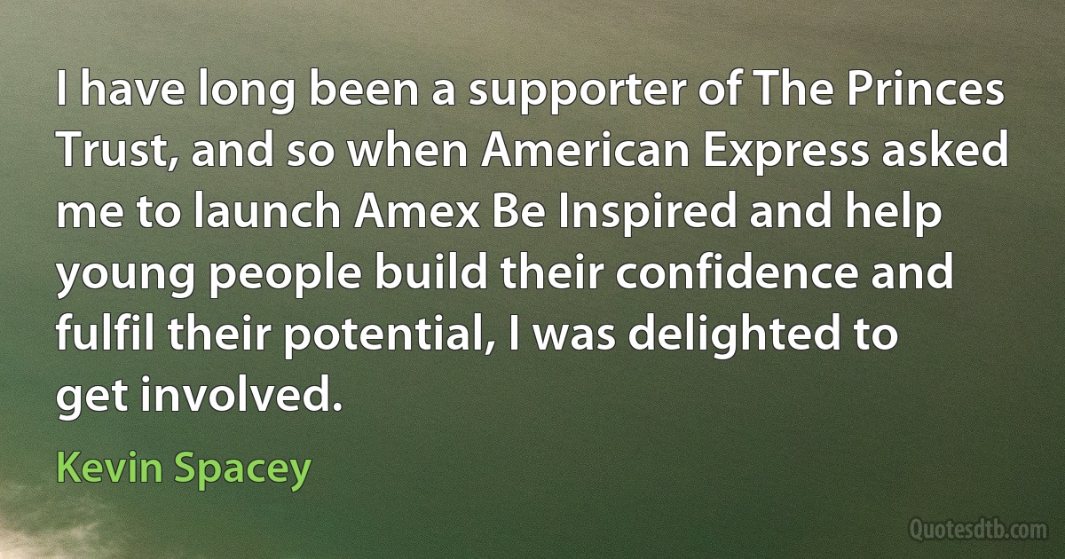 I have long been a supporter of The Princes Trust, and so when American Express asked me to launch Amex Be Inspired and help young people build their confidence and fulfil their potential, I was delighted to get involved. (Kevin Spacey)