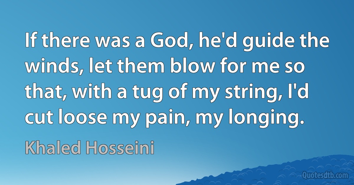 If there was a God, he'd guide the winds, let them blow for me so that, with a tug of my string, I'd cut loose my pain, my longing. (Khaled Hosseini)