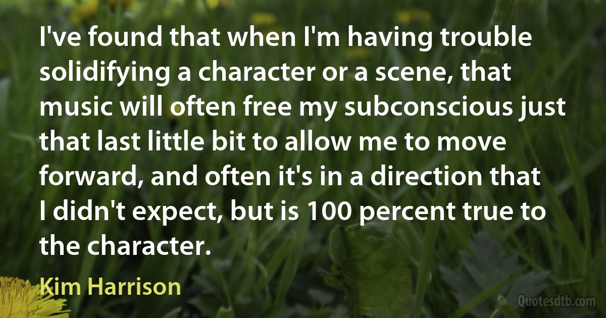 I've found that when I'm having trouble solidifying a character or a scene, that music will often free my subconscious just that last little bit to allow me to move forward, and often it's in a direction that I didn't expect, but is 100 percent true to the character. (Kim Harrison)