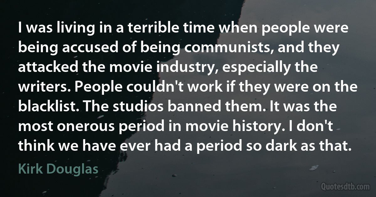 I was living in a terrible time when people were being accused of being communists, and they attacked the movie industry, especially the writers. People couldn't work if they were on the blacklist. The studios banned them. It was the most onerous period in movie history. I don't think we have ever had a period so dark as that. (Kirk Douglas)