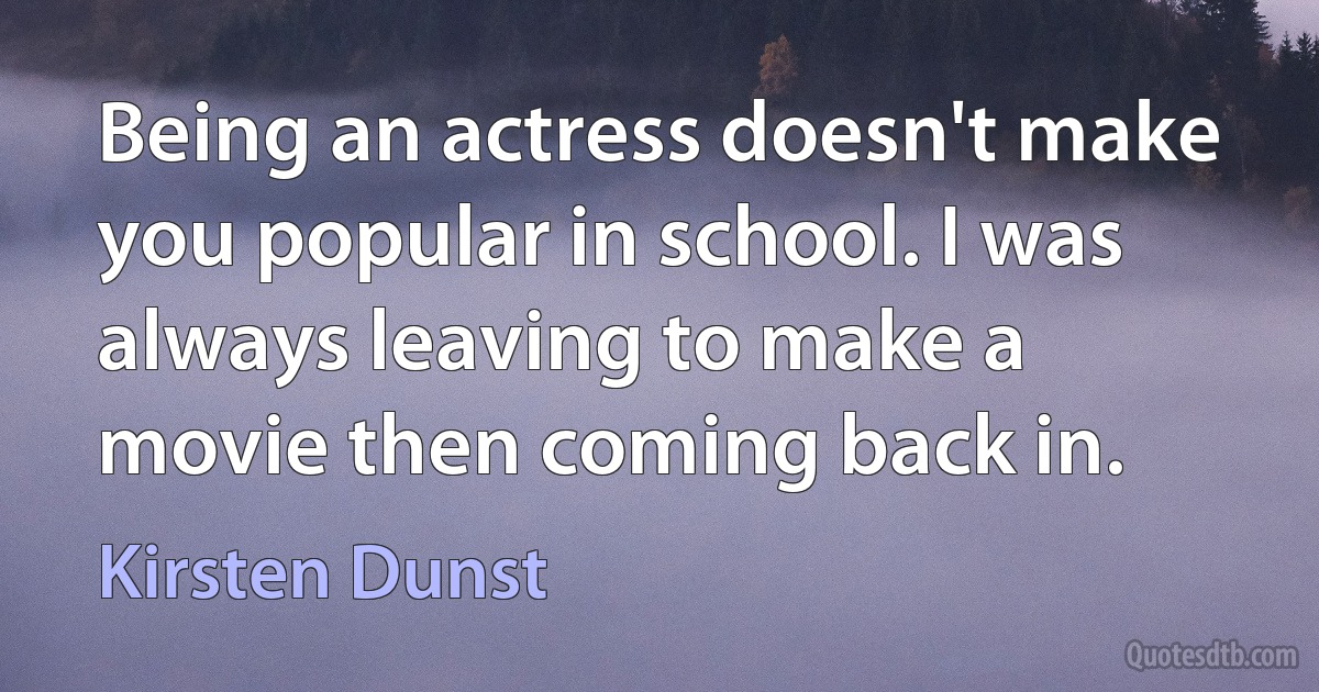 Being an actress doesn't make you popular in school. I was always leaving to make a movie then coming back in. (Kirsten Dunst)