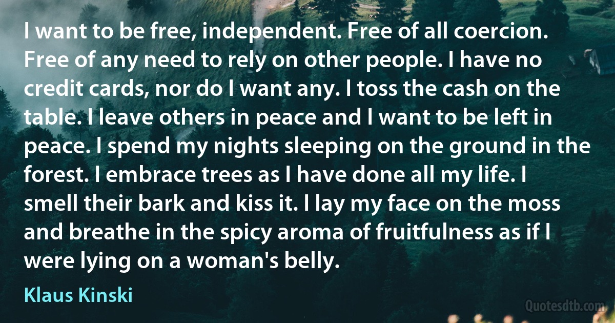 I want to be free, independent. Free of all coercion. Free of any need to rely on other people. I have no credit cards, nor do I want any. I toss the cash on the table. I leave others in peace and I want to be left in peace. I spend my nights sleeping on the ground in the forest. I embrace trees as I have done all my life. I smell their bark and kiss it. I lay my face on the moss and breathe in the spicy aroma of fruitfulness as if I were lying on a woman's belly. (Klaus Kinski)