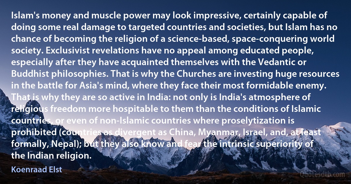 Islam's money and muscle power may look impressive, certainly capable of doing some real damage to targeted countries and societies, but Islam has no chance of becoming the religion of a science-based, space-conquering world society. Exclusivist revelations have no appeal among educated people, especially after they have acquainted themselves with the Vedantic or Buddhist philosophies. That is why the Churches are investing huge resources in the battle for Asia's mind, where they face their most formidable enemy. That is why they are so active in India: not only is India's atmosphere of religious freedom more hospitable to them than the conditions of Islamic countries, or even of non-Islamic countries where proselytization is prohibited (countries as divergent as China, Myanmar, Israel, and, at least formally, Nepal); but they also know and fear the intrinsic superiority of the Indian religion. (Koenraad Elst)