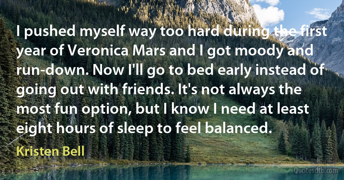 I pushed myself way too hard during the first year of Veronica Mars and I got moody and run-down. Now I'll go to bed early instead of going out with friends. It's not always the most fun option, but I know I need at least eight hours of sleep to feel balanced. (Kristen Bell)