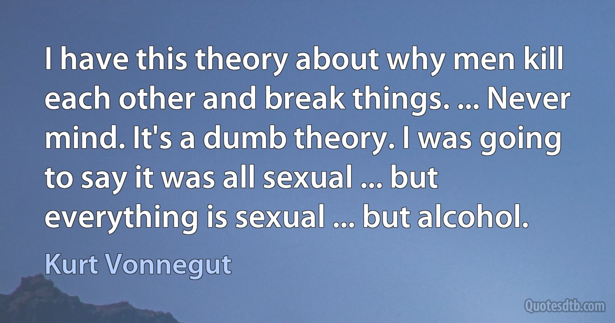 I have this theory about why men kill each other and break things. ... Never mind. It's a dumb theory. I was going to say it was all sexual ... but everything is sexual ... but alcohol. (Kurt Vonnegut)