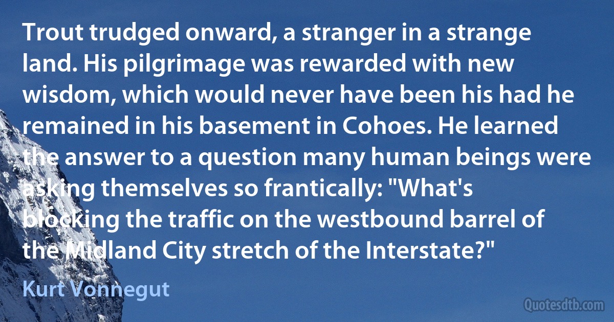 Trout trudged onward, a stranger in a strange land. His pilgrimage was rewarded with new wisdom, which would never have been his had he remained in his basement in Cohoes. He learned the answer to a question many human beings were asking themselves so frantically: "What's blocking the traffic on the westbound barrel of the Midland City stretch of the Interstate?" (Kurt Vonnegut)