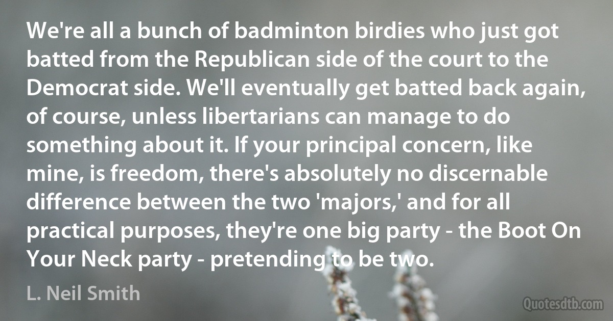 We're all a bunch of badminton birdies who just got batted from the Republican side of the court to the Democrat side. We'll eventually get batted back again, of course, unless libertarians can manage to do something about it. If your principal concern, like mine, is freedom, there's absolutely no discernable difference between the two 'majors,' and for all practical purposes, they're one big party - the Boot On Your Neck party - pretending to be two. (L. Neil Smith)