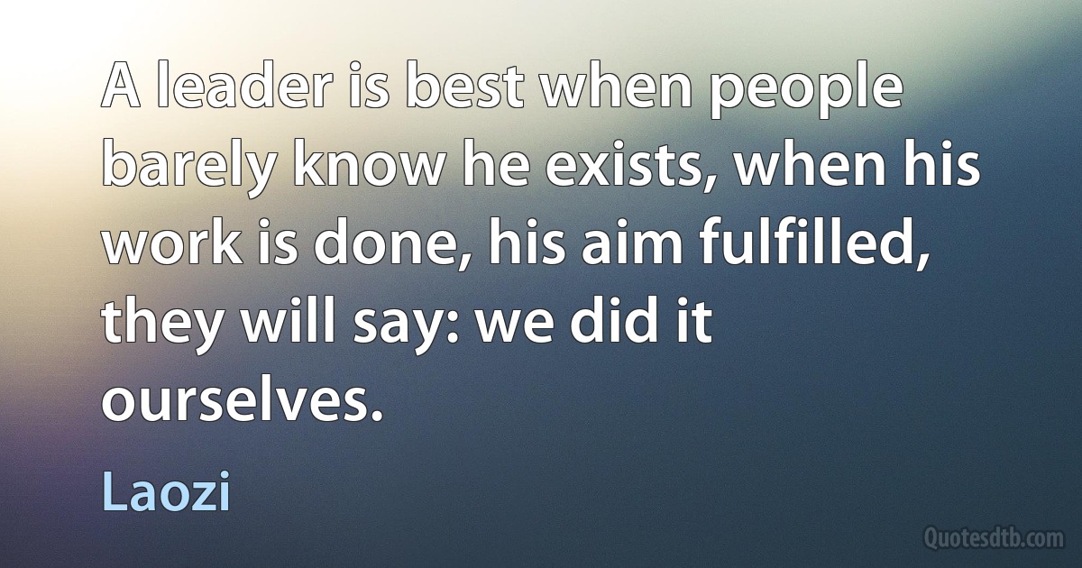 A leader is best when people barely know he exists, when his work is done, his aim fulfilled, they will say: we did it ourselves. (Laozi)