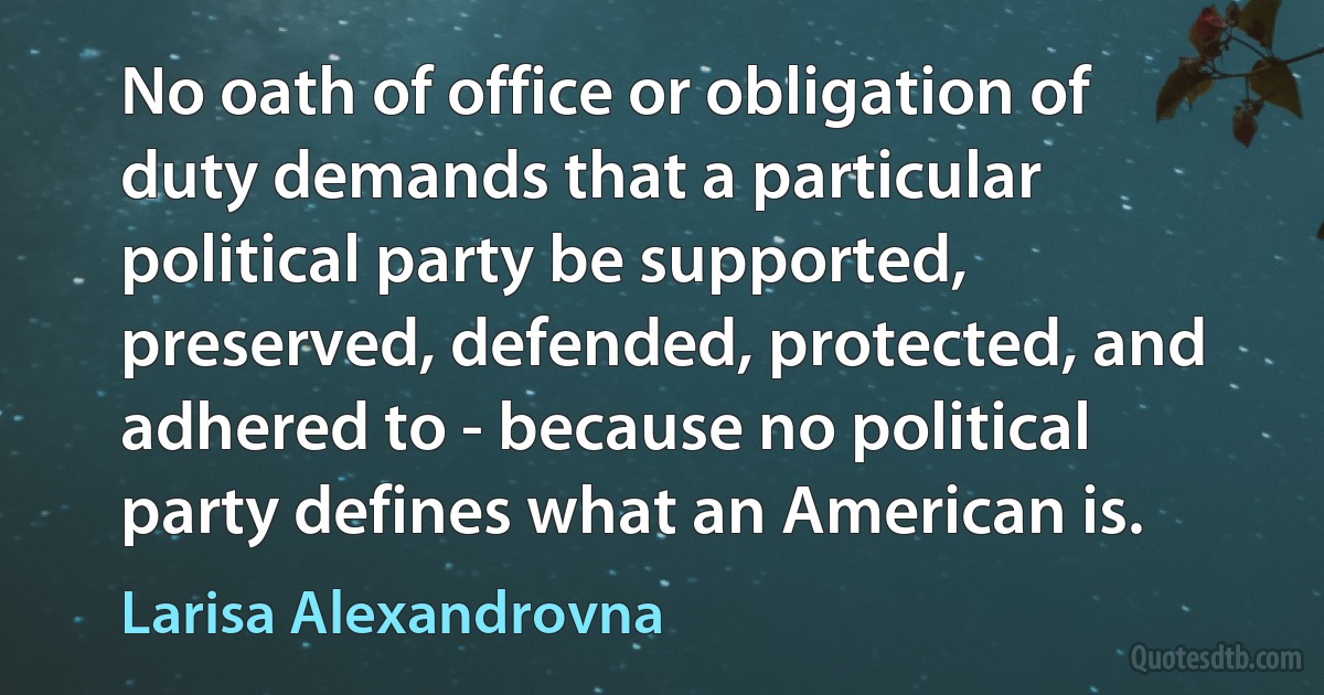 No oath of office or obligation of duty demands that a particular political party be supported, preserved, defended, protected, and adhered to - because no political party defines what an American is. (Larisa Alexandrovna)