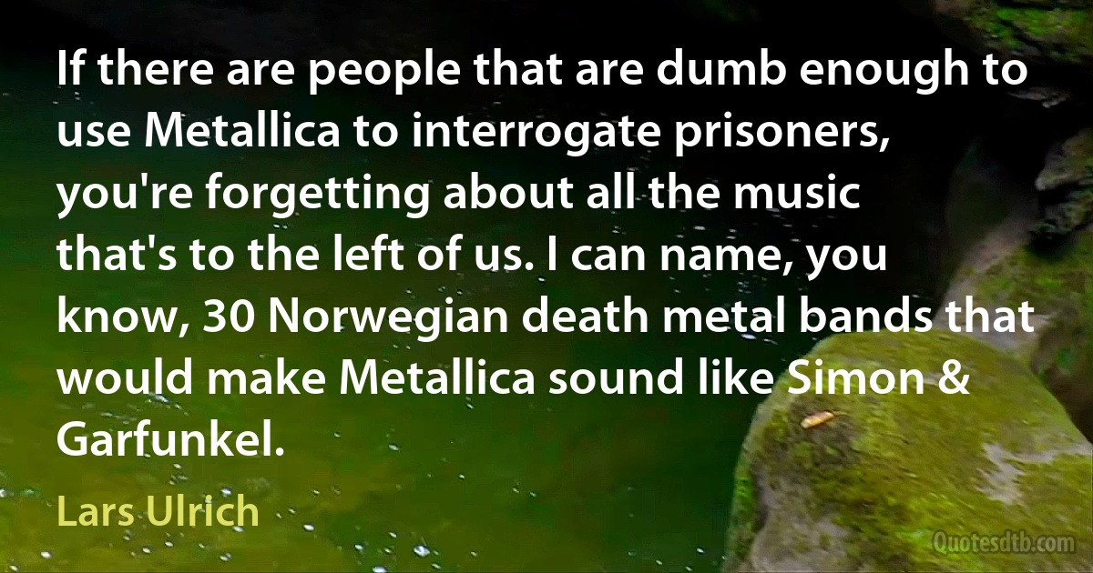 If there are people that are dumb enough to use Metallica to interrogate prisoners, you're forgetting about all the music that's to the left of us. I can name, you know, 30 Norwegian death metal bands that would make Metallica sound like Simon & Garfunkel. (Lars Ulrich)