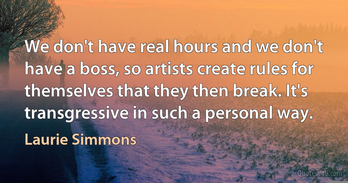 We don't have real hours and we don't have a boss, so artists create rules for themselves that they then break. It's transgressive in such a personal way. (Laurie Simmons)