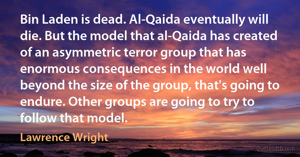 Bin Laden is dead. Al-Qaida eventually will die. But the model that al-Qaida has created of an asymmetric terror group that has enormous consequences in the world well beyond the size of the group, that's going to endure. Other groups are going to try to follow that model. (Lawrence Wright)