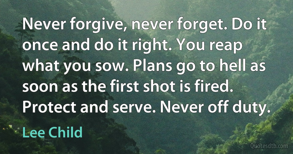 Never forgive, never forget. Do it once and do it right. You reap what you sow. Plans go to hell as soon as the first shot is fired. Protect and serve. Never off duty. (Lee Child)