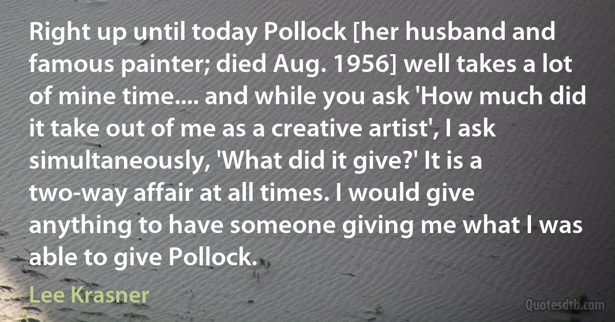 Right up until today Pollock [her husband and famous painter; died Aug. 1956] well takes a lot of mine time.... and while you ask 'How much did it take out of me as a creative artist', I ask simultaneously, 'What did it give?' It is a two-way affair at all times. I would give anything to have someone giving me what I was able to give Pollock. (Lee Krasner)