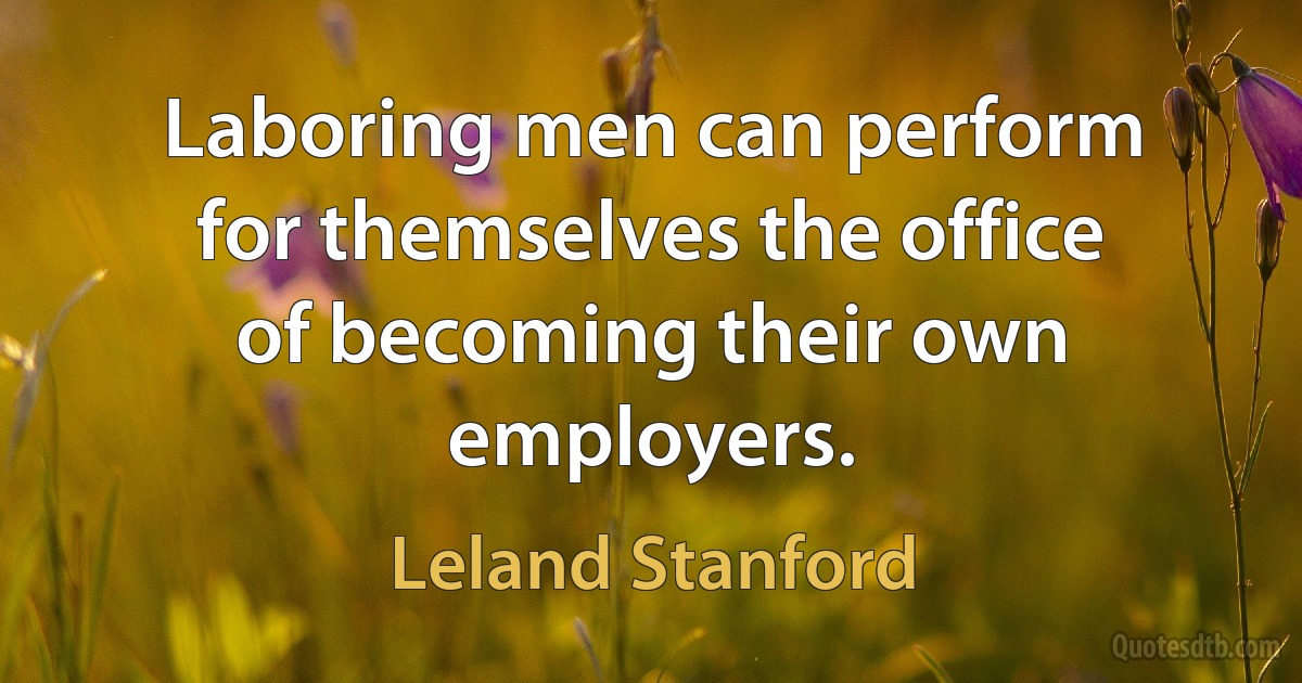 Laboring men can perform for themselves the office of becoming their own employers. (Leland Stanford)