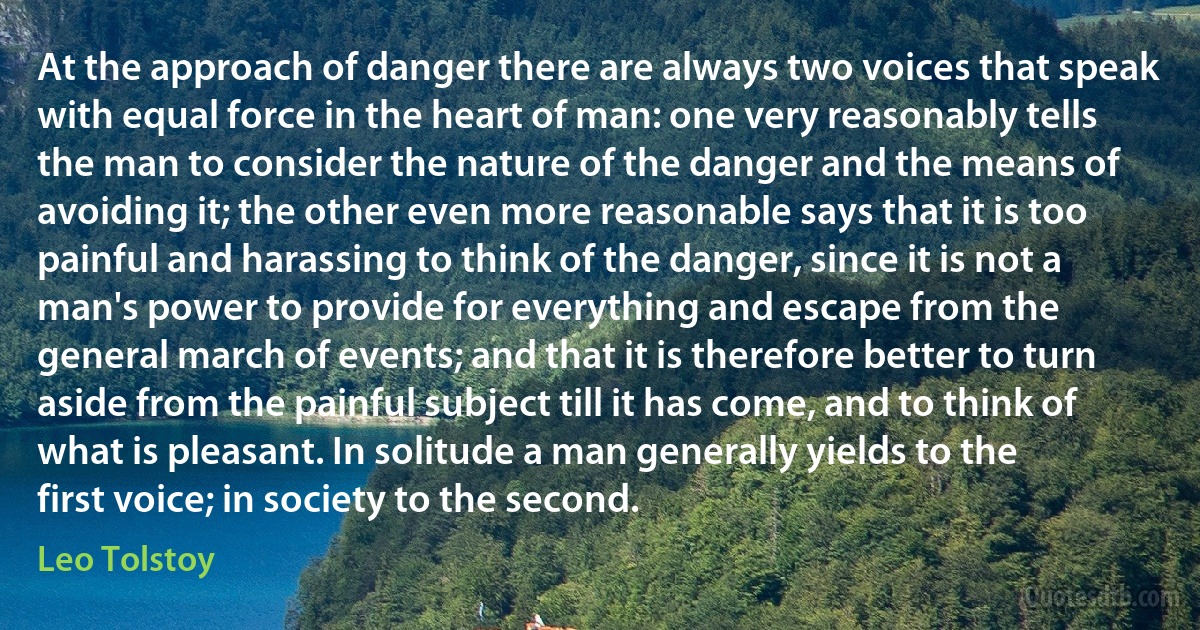 At the approach of danger there are always two voices that speak with equal force in the heart of man: one very reasonably tells the man to consider the nature of the danger and the means of avoiding it; the other even more reasonable says that it is too painful and harassing to think of the danger, since it is not a man's power to provide for everything and escape from the general march of events; and that it is therefore better to turn aside from the painful subject till it has come, and to think of what is pleasant. In solitude a man generally yields to the first voice; in society to the second. (Leo Tolstoy)