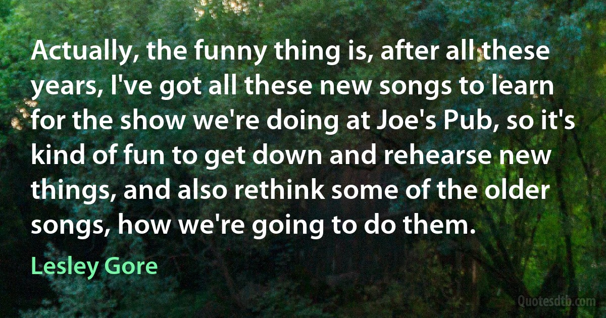 Actually, the funny thing is, after all these years, I've got all these new songs to learn for the show we're doing at Joe's Pub, so it's kind of fun to get down and rehearse new things, and also rethink some of the older songs, how we're going to do them. (Lesley Gore)