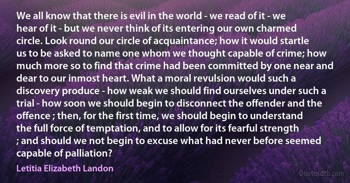 We all know that there is evil in the world - we read of it - we hear of it - but we never think of its entering our own charmed circle. Look round our circle of acquaintance; how it would startle us to be asked to name one whom we thought capable of crime; how much more so to find that crime had been committed by one near and dear to our inmost heart. What a moral revulsion would such a discovery produce - how weak we should find ourselves under such a trial - how soon we should begin to disconnect the offender and the offence ; then, for the first time, we should begin to understand the full force of temptation, and to allow for its fearful strength ; and should we not begin to excuse what had never before seemed capable of palliation? (Letitia Elizabeth Landon)