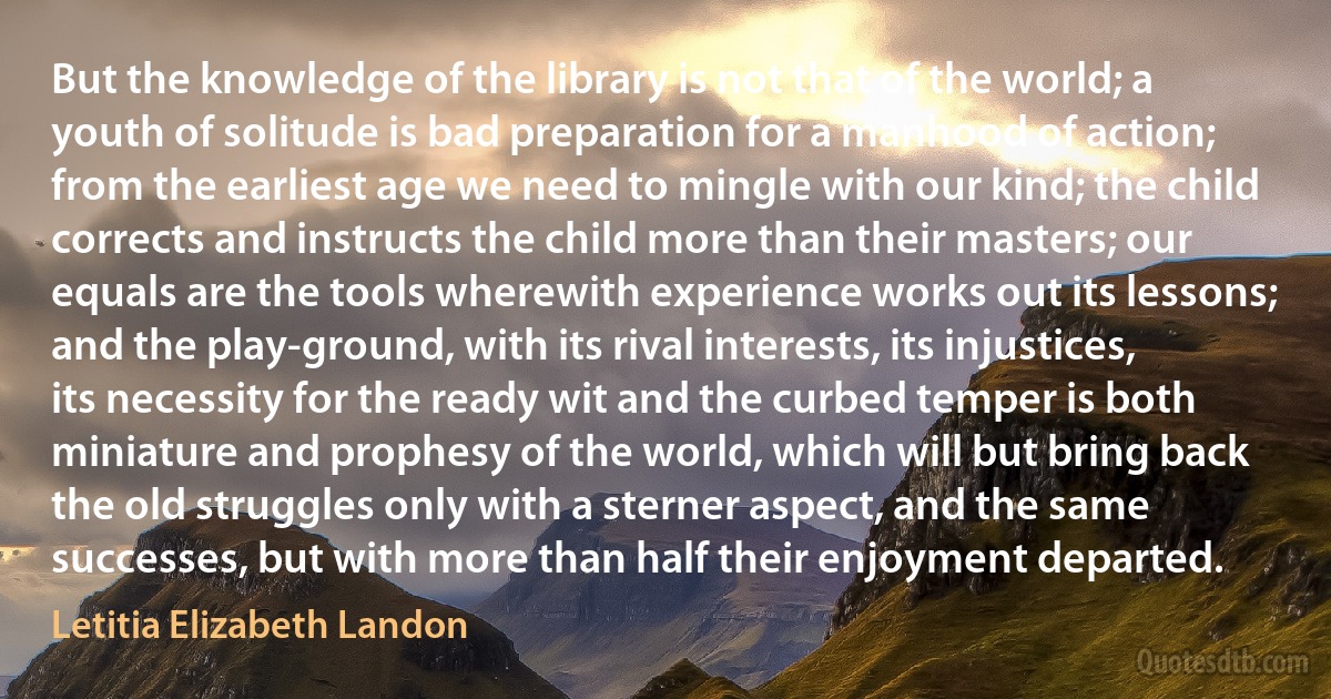 But the knowledge of the library is not that of the world; a youth of solitude is bad preparation for a manhood of action; from the earliest age we need to mingle with our kind; the child corrects and instructs the child more than their masters; our equals are the tools wherewith experience works out its lessons; and the play-ground, with its rival interests, its injustices, its necessity for the ready wit and the curbed temper is both miniature and prophesy of the world, which will but bring back the old struggles only with a sterner aspect, and the same successes, but with more than half their enjoyment departed. (Letitia Elizabeth Landon)