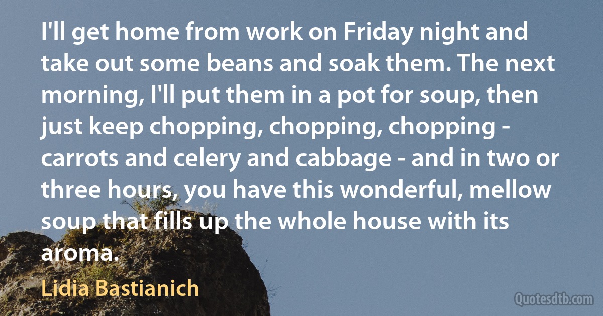 I'll get home from work on Friday night and take out some beans and soak them. The next morning, I'll put them in a pot for soup, then just keep chopping, chopping, chopping - carrots and celery and cabbage - and in two or three hours, you have this wonderful, mellow soup that fills up the whole house with its aroma. (Lidia Bastianich)