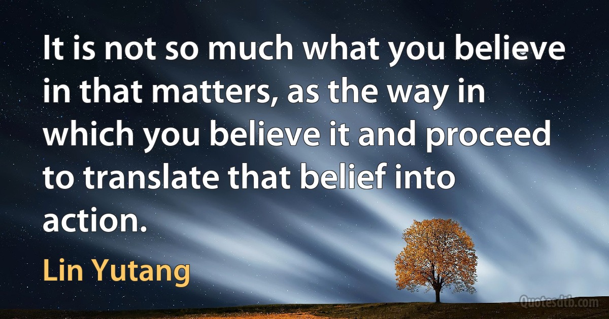 It is not so much what you believe in that matters, as the way in which you believe it and proceed to translate that belief into action. (Lin Yutang)