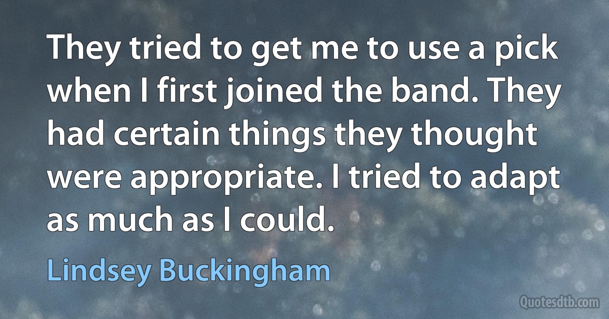 They tried to get me to use a pick when I first joined the band. They had certain things they thought were appropriate. I tried to adapt as much as I could. (Lindsey Buckingham)